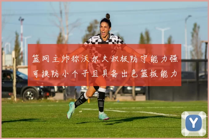 篮网主帅称沃尔夫积极防守能力强可换防小个子且具备出色篮板能力