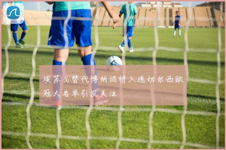 埃苏戈替代博纳诺特入选切尔西欧冠大名单引发关注