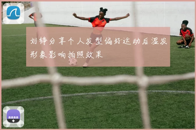 刘铮分享个人发型偏好运动后湿发形象影响拍照效果
