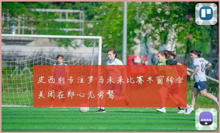 皮西利专注罗马未来比赛冬窗转会关闭在即心无旁骛