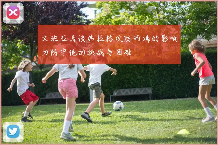 文班亚马谈弗拉格攻防两端的影响力防守他的挑战与困难